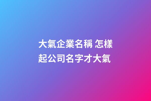 大氣企業名稱 怎樣起公司名字才大氣-第1張-公司起名-玄機派